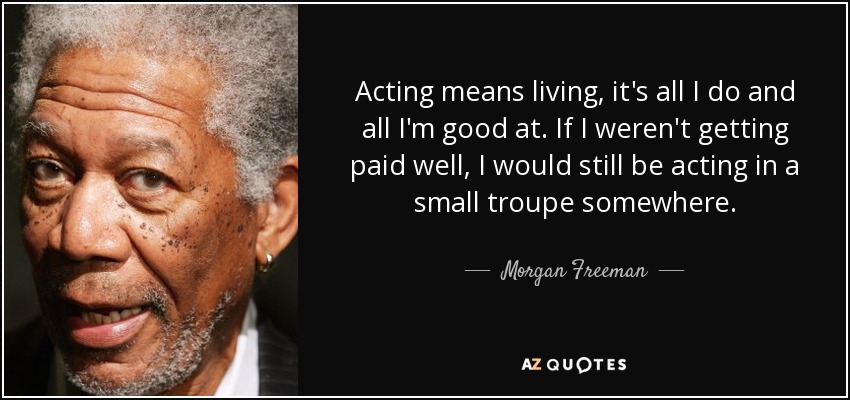Acting means living, it's all I do and all I'm good at. If I weren't getting paid well, I would still be acting in a small troupe somewhere. - Morgan Freeman