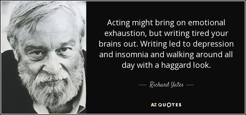 Acting might bring on emotional exhaustion, but writing tired your brains out. Writing led to depression and insomnia and walking around all day with a haggard look. - Richard Yates