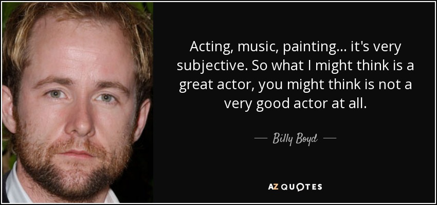 Acting, music, painting... it's very subjective. So what I might think is a great actor, you might think is not a very good actor at all. - Billy Boyd