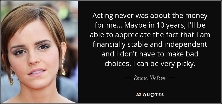 Acting never was about the money for me... Maybe in 10 years, I'll be able to appreciate the fact that I am financially stable and independent and I don't have to make bad choices. I can be very picky. - Emma Watson