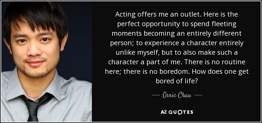 Acting offers me an outlet. Here is the perfect opportunity to spend fleeting moments becoming an entirely different person; to experience a character entirely unlike myself, but to also make such a character a part of me. There is no routine here; there is no boredom. How does one get bored of life? - Osric Chau