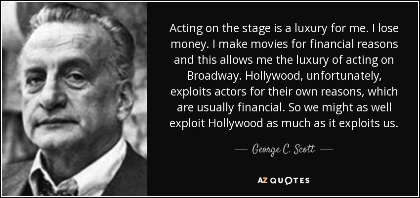 Acting on the stage is a luxury for me. I lose money. I make movies for financial reasons and this allows me the luxury of acting on Broadway. Hollywood, unfortunately, exploits actors for their own reasons, which are usually financial. So we might as well exploit Hollywood as much as it exploits us. - George C. Scott
