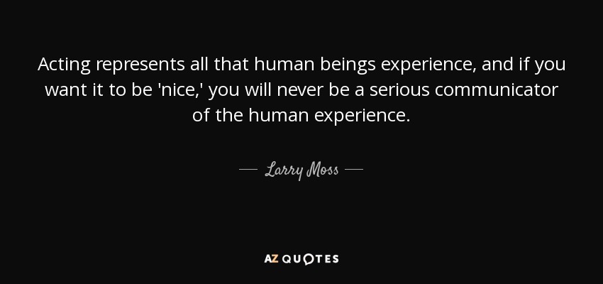 Acting represents all that human beings experience, and if you want it to be 'nice,' you will never be a serious communicator of the human experience. - Larry Moss