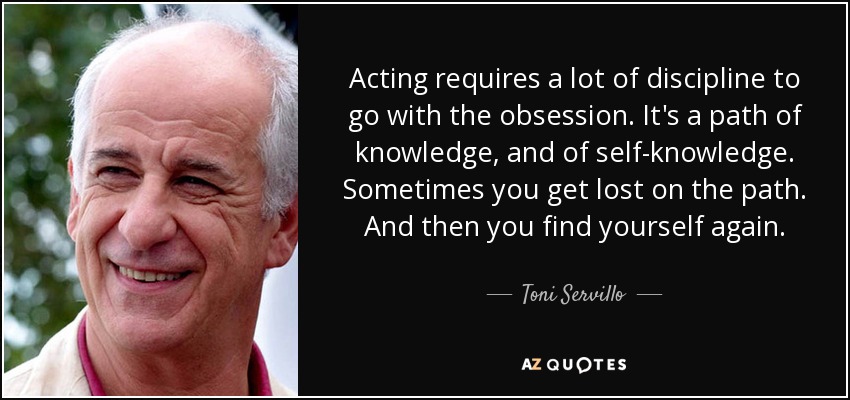 Acting requires a lot of discipline to go with the obsession. It's a path of knowledge, and of self-knowledge. Sometimes you get lost on the path. And then you find yourself again. - Toni Servillo