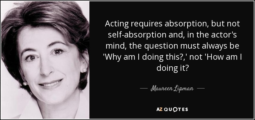 Acting requires absorption, but not self-absorption and, in the actor's mind, the question must always be 'Why am I doing this?,' not 'How am I doing it? - Maureen Lipman