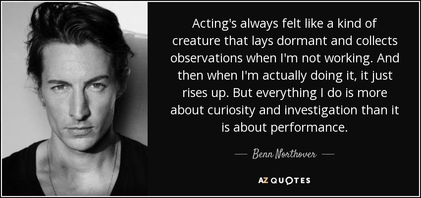 Acting's always felt like a kind of creature that lays dormant and collects observations when I'm not working. And then when I'm actually doing it, it just rises up. But everything I do is more about curiosity and investigation than it is about performance. - Benn Northover
