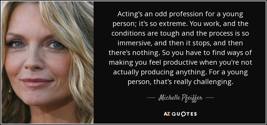 Acting's an odd profession for a young person; it's so extreme. You work, and the conditions are tough and the process is so immersive, and then it stops, and then there's nothing. So you have to find ways of making you feel productive when you're not actually producing anything. For a young person, that's really challenging. - Michelle Pfeiffer