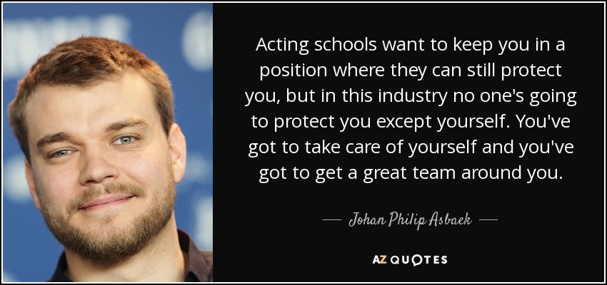 Acting schools want to keep you in a position where they can still protect you, but in this industry no one's going to protect you except yourself. You've got to take care of yourself and you've got to get a great team around you. - Johan Philip Asbaek
