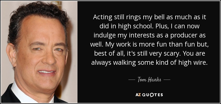 Acting still rings my bell as much as it did in high school. Plus, I can now indulge my interests as a producer as well. My work is more fun than fun but, best of all, it's still very scary. You are always walking some kind of high wire. - Tom Hanks