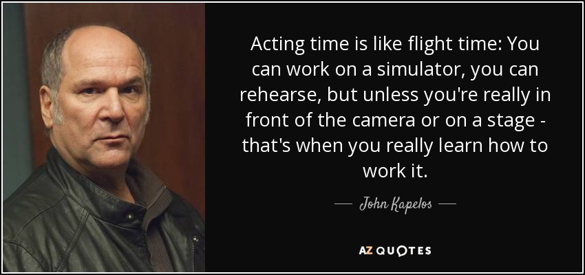 Acting time is like flight time: You can work on a simulator, you can rehearse, but unless you're really in front of the camera or on a stage - that's when you really learn how to work it. - John Kapelos