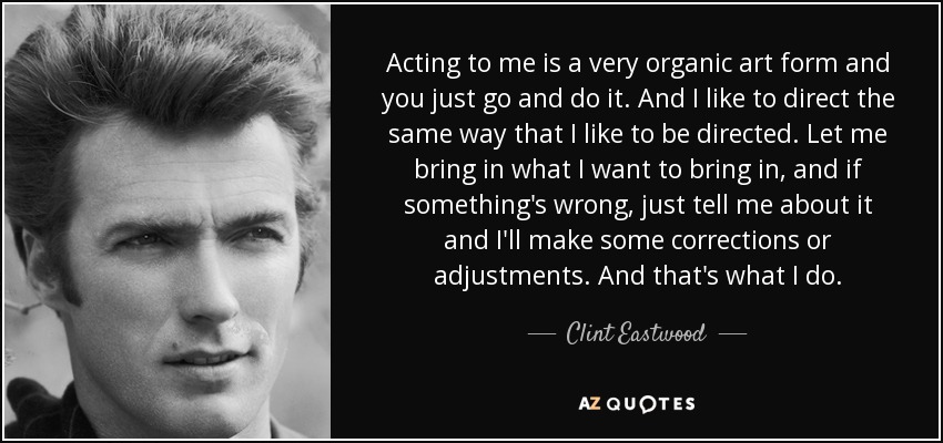 Acting to me is a very organic art form and you just go and do it. And I like to direct the same way that I like to be directed. Let me bring in what I want to bring in, and if something's wrong, just tell me about it and I'll make some corrections or adjustments. And that's what I do. - Clint Eastwood
