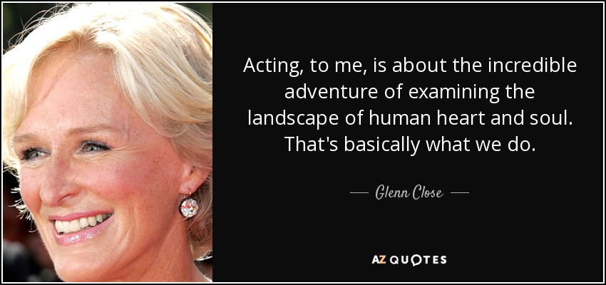 Acting, to me, is about the incredible adventure of examining the landscape of human heart and soul. That's basically what we do. - Glenn Close