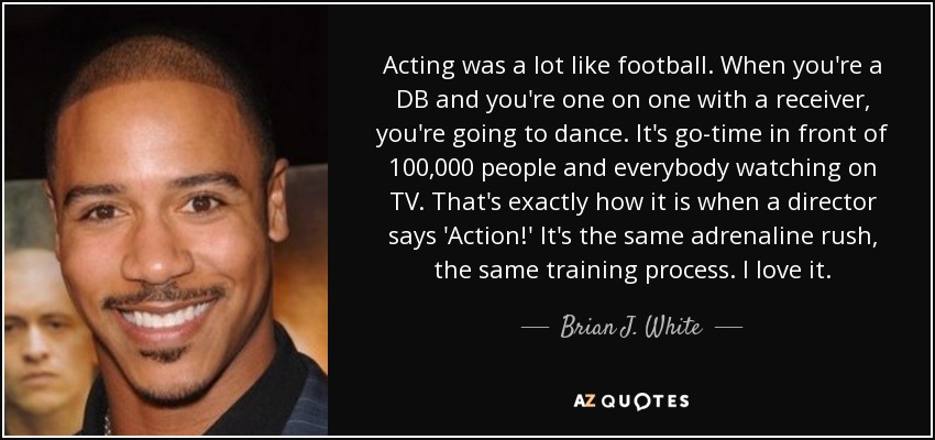 Acting was a lot like football. When you're a DB and you're one on one with a receiver, you're going to dance. It's go-time in front of 100,000 people and everybody watching on TV. That's exactly how it is when a director says 'Action!' It's the same adrenaline rush, the same training process. I love it. - Brian J. White