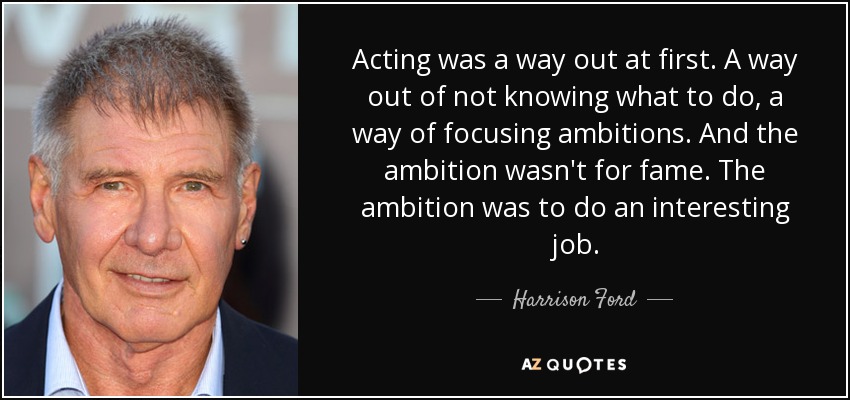 Acting was a way out at first. A way out of not knowing what to do, a way of focusing ambitions. And the ambition wasn't for fame. The ambition was to do an interesting job. - Harrison Ford
