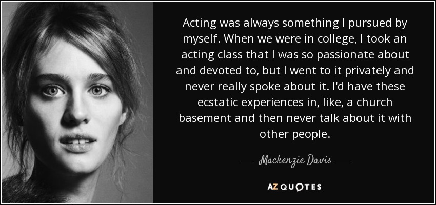 Acting was always something I pursued by myself. When we were in college, I took an acting class that I was so passionate about and devoted to, but I went to it privately and never really spoke about it. I'd have these ecstatic experiences in, like, a church basement and then never talk about it with other people. - Mackenzie Davis