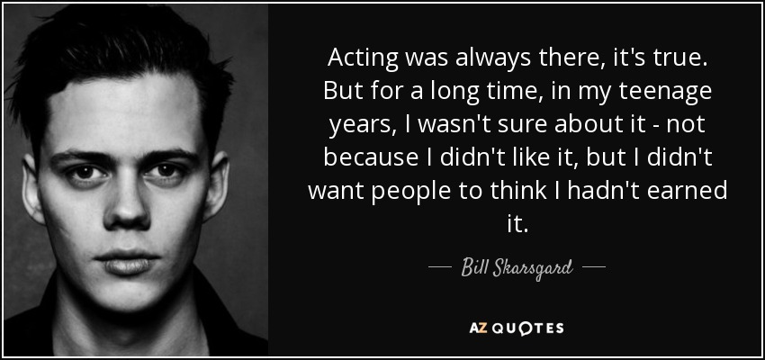 Acting was always there, it's true. But for a long time, in my teenage years, I wasn't sure about it - not because I didn't like it, but I didn't want people to think I hadn't earned it. - Bill Skarsgard