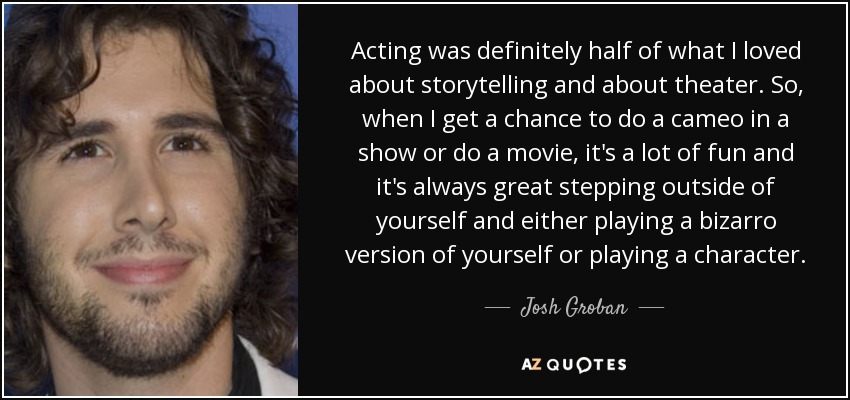 Acting was definitely half of what I loved about storytelling and about theater. So, when I get a chance to do a cameo in a show or do a movie, it's a lot of fun and it's always great stepping outside of yourself and either playing a bizarro version of yourself or playing a character. - Josh Groban