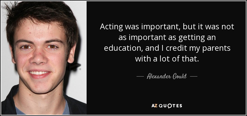 Acting was important, but it was not as important as getting an education, and I credit my parents with a lot of that. - Alexander Gould