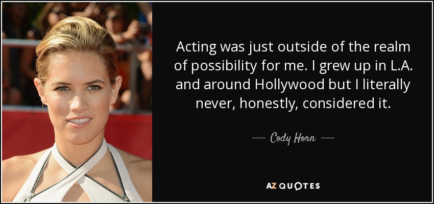 Acting was just outside of the realm of possibility for me. I grew up in L.A. and around Hollywood but I literally never, honestly, considered it. - Cody Horn