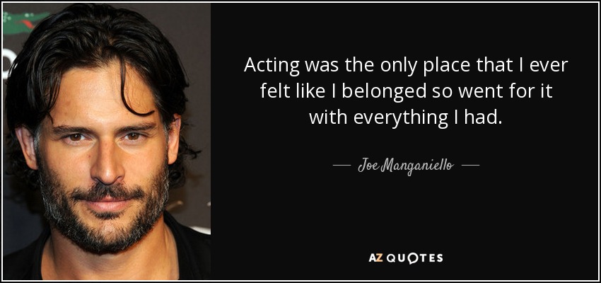 Acting was the only place that I ever felt like I belonged so went for it with everything I had. - Joe Manganiello