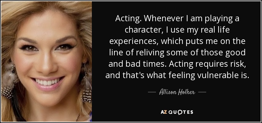 Acting. Whenever I am playing a character, I use my real life experiences, which puts me on the line of reliving some of those good and bad times. Acting requires risk, and that's what feeling vulnerable is. - Allison Holker