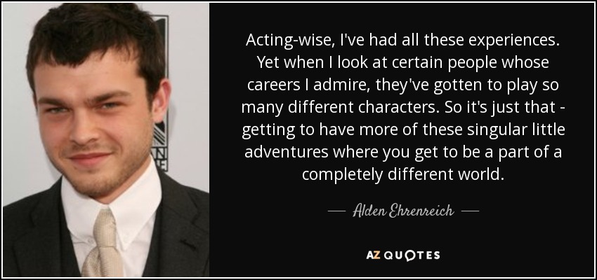 Acting-wise, I've had all these experiences. Yet when I look at certain people whose careers I admire, they've gotten to play so many different characters. So it's just that - getting to have more of these singular little adventures where you get to be a part of a completely different world. - Alden Ehrenreich
