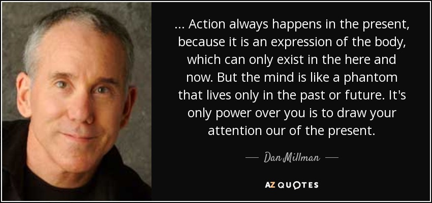 . . . Action always happens in the present, because it is an expression of the body, which can only exist in the here and now. But the mind is like a phantom that lives only in the past or future. It's only power over you is to draw your attention our of the present. - Dan Millman