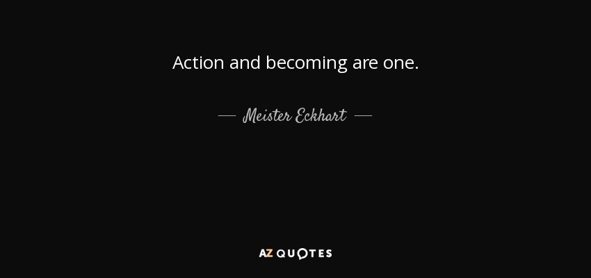 Action and becoming are one. - Meister Eckhart