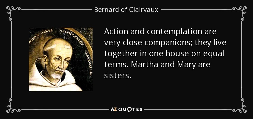 Action and contemplation are very close companions; they live together in one house on equal terms. Martha and Mary are sisters. - Bernard of Clairvaux