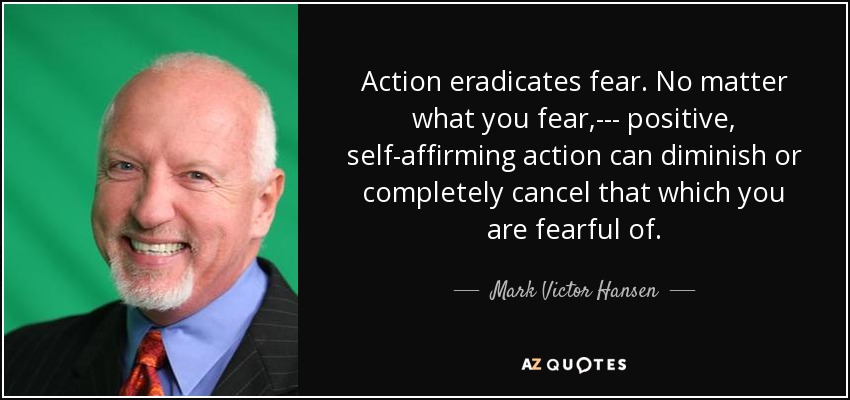 Action eradicates fear. No matter what you fear,--- positive, self-affirming action can diminish or completely cancel that which you are fearful of. - Mark Victor Hansen