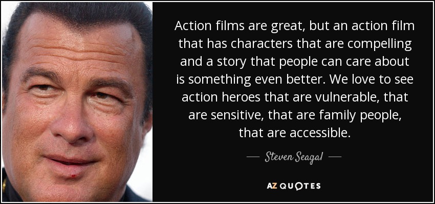 Action films are great, but an action film that has characters that are compelling and a story that people can care about is something even better. We love to see action heroes that are vulnerable, that are sensitive, that are family people, that are accessible. - Steven Seagal