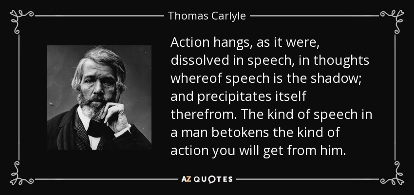 Action hangs, as it were, dissolved in speech, in thoughts whereof speech is the shadow; and precipitates itself therefrom. The kind of speech in a man betokens the kind of action you will get from him. - Thomas Carlyle