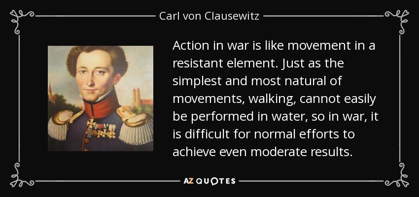 Action in war is like movement in a resistant element. Just as the simplest and most natural of movements, walking, cannot easily be performed in water, so in war, it is difficult for normal efforts to achieve even moderate results. - Carl von Clausewitz