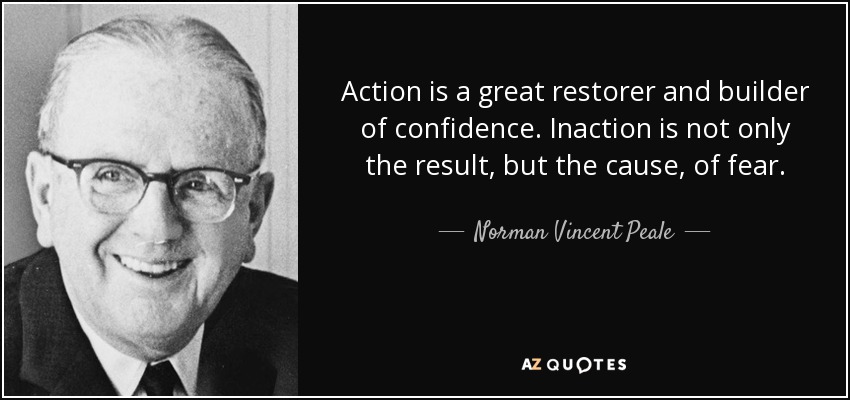 Action is a great restorer and builder of confidence. Inaction is not only the result, but the cause, of fear. - Norman Vincent Peale