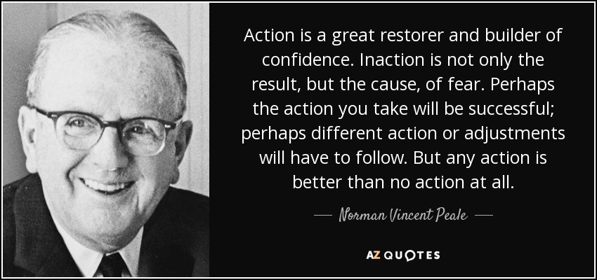 Action is a great restorer and builder of confidence. Inaction is not only the result, but the cause, of fear. Perhaps the action you take will be successful; perhaps different action or adjustments will have to follow. But any action is better than no action at all. - Norman Vincent Peale