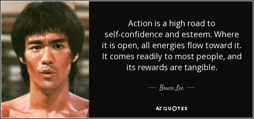 Action is a high road to self-confidence and esteem. Where it is open, all energies flow toward it. It comes readily to most people, and its rewards are tangible. - Bruce Lee