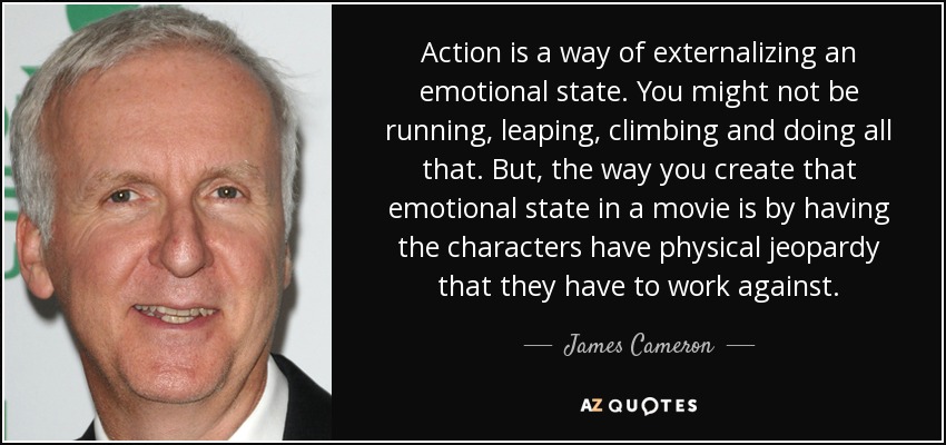 Action is a way of externalizing an emotional state. You might not be running, leaping, climbing and doing all that. But, the way you create that emotional state in a movie is by having the characters have physical jeopardy that they have to work against. - James Cameron