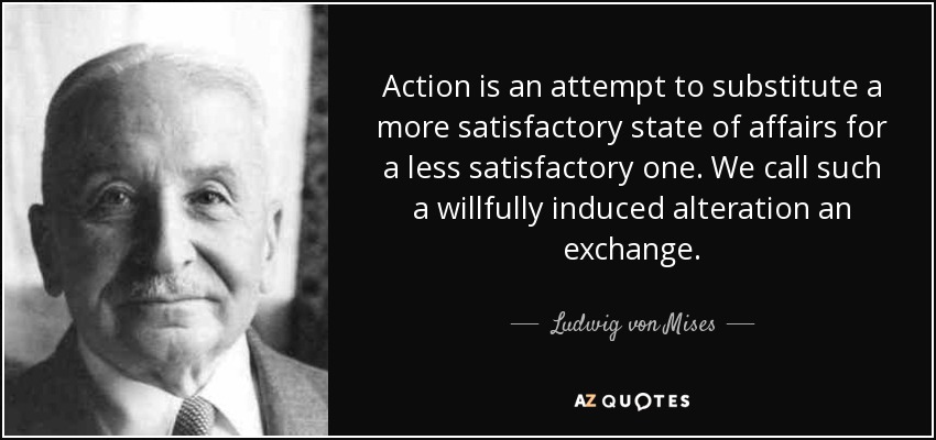 Action is an attempt to substitute a more satisfactory state of affairs for a less satisfactory one. We call such a willfully induced alteration an exchange. - Ludwig von Mises