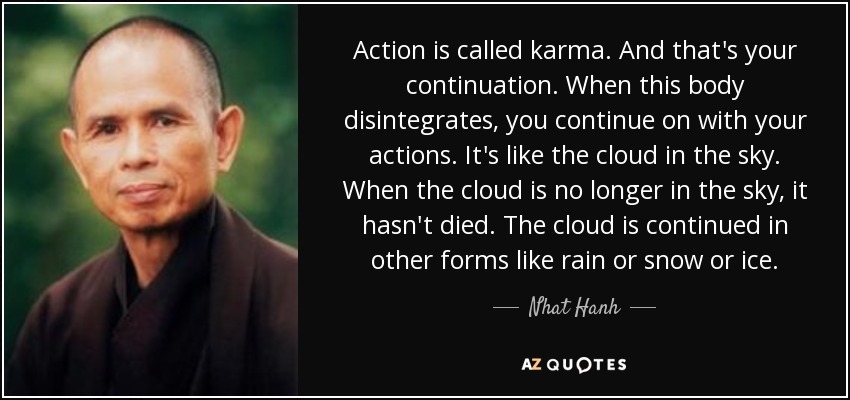 Action is called karma. And that's your continuation. When this body disintegrates, you continue on with your actions. It's like the cloud in the sky. When the cloud is no longer in the sky, it hasn't died. The cloud is continued in other forms like rain or snow or ice. - Nhat Hanh
