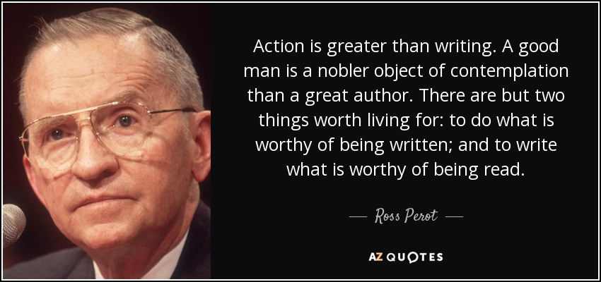 Action is greater than writing. A good man is a nobler object of contemplation than a great author. There are but two things worth living for: to do what is worthy of being written; and to write what is worthy of being read. - Ross Perot