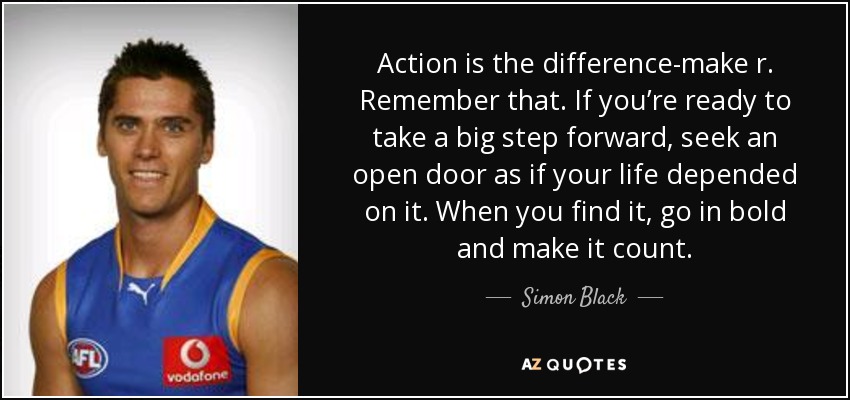 Action is the difference-make r. Remember that. If you’re ready to take a big step forward, seek an open door as if your life depended on it. When you find it, go in bold and make it count. - Simon Black