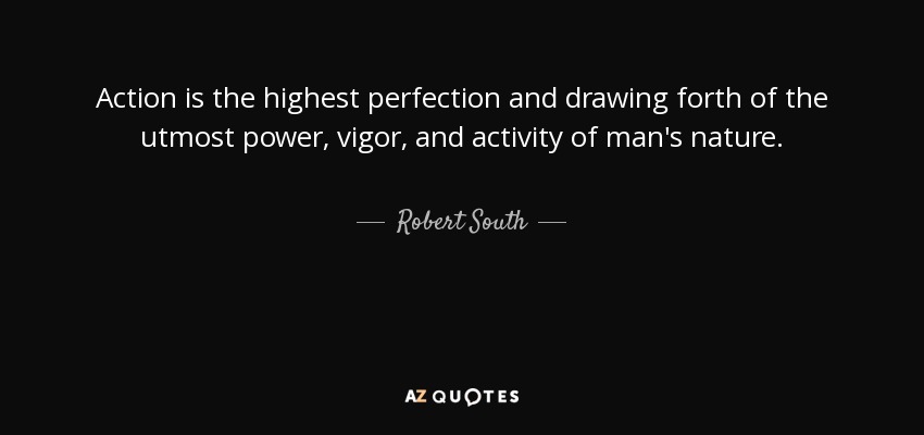 Action is the highest perfection and drawing forth of the utmost power, vigor, and activity of man's nature. - Robert South