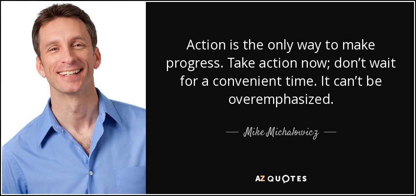 Action is the only way to make progress. Take action now; don’t wait for a convenient time. It can’t be overemphasized. - Mike Michalowicz