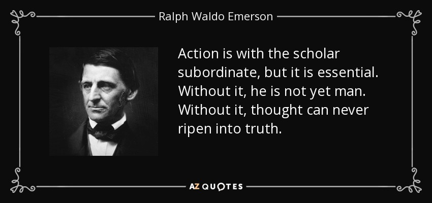 Action is with the scholar subordinate, but it is essential. Without it, he is not yet man. Without it, thought can never ripen into truth. - Ralph Waldo Emerson