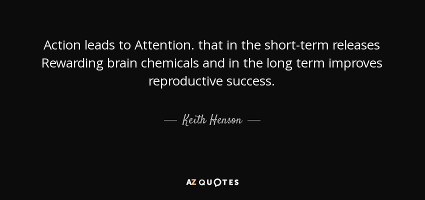 Action leads to Attention. that in the short-term releases Rewarding brain chemicals and in the long term improves reproductive success. - Keith Henson