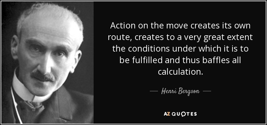 Action on the move creates its own route, creates to a very great extent the conditions under which it is to be fulfilled and thus baffles all calculation. - Henri Bergson