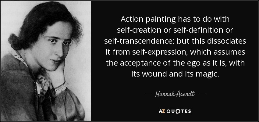 Action painting has to do with self-creation or self-definition or self-transcendence; but this dissociates it from self-expression, which assumes the acceptance of the ego as it is, with its wound and its magic. - Hannah Arendt