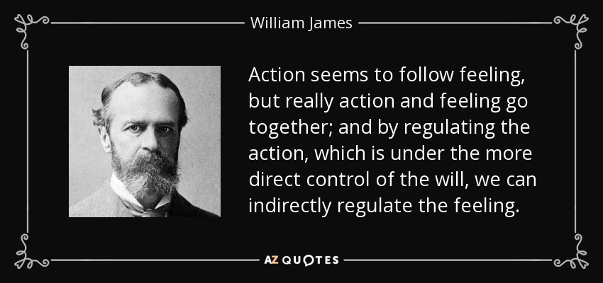 Action seems to follow feeling, but really action and feeling go together; and by regulating the action, which is under the more direct control of the will, we can indirectly regulate the feeling. - William James