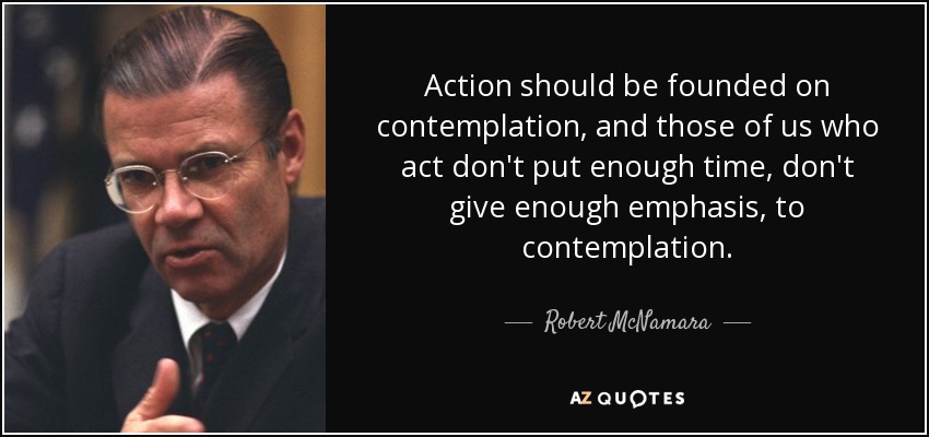 Action should be founded on contemplation, and those of us who act don't put enough time, don't give enough emphasis, to contemplation. - Robert McNamara