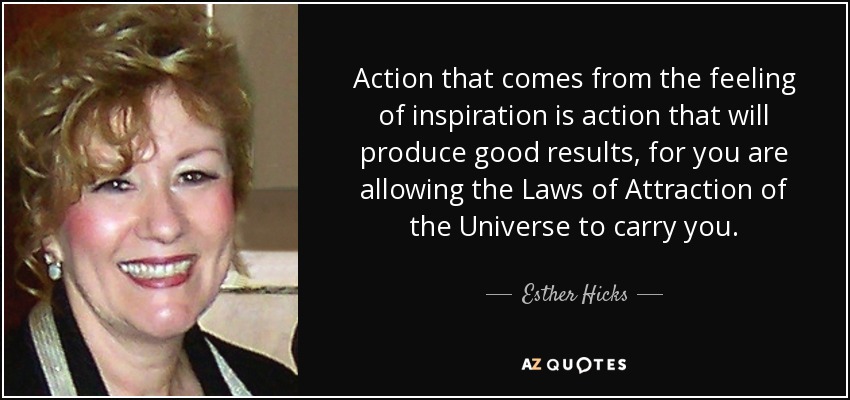 Action that comes from the feeling of inspiration is action that will produce good results, for you are allowing the Laws of Attraction of the Universe to carry you. - Esther Hicks